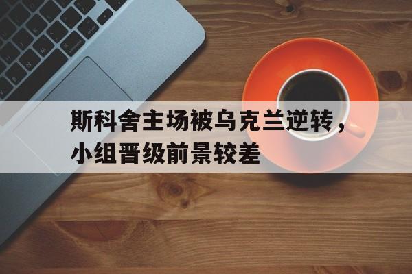 九州娱乐VIP-关于斯科舍主场被乌克兰逆转，小组晋级前景较差的信息